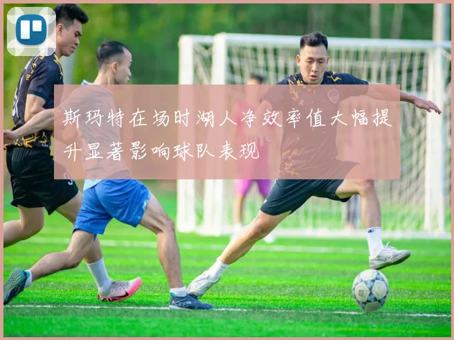 斯玛特在场时湖人净效率值大幅提升显著影响球队表现