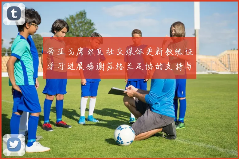 蒂亚戈席尔瓦社交媒体更新教练证学习进展感谢苏格兰足协的支持与帮助
