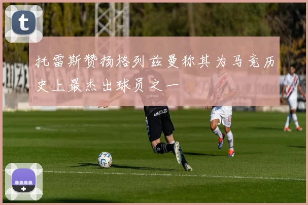 托雷斯赞扬格列兹曼称其为马竞历史上最杰出球员之一