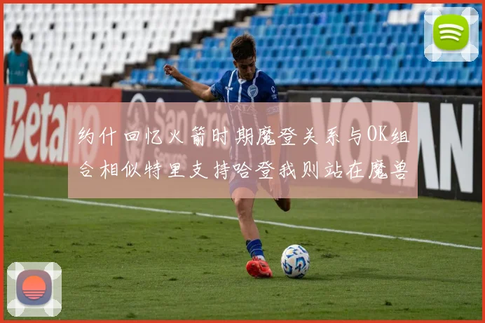 约什回忆火箭时期魔登关系与OK组合相似特里支持哈登我则站在魔兽一边