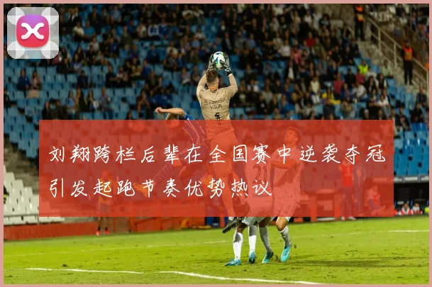 刘翔跨栏后辈在全国赛中逆袭夺冠引发起跑节奏优势热议
