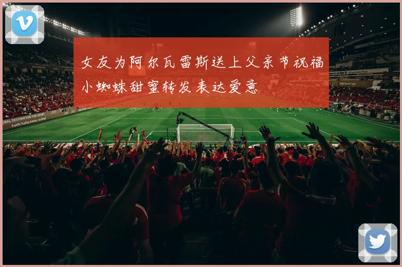 女友为阿尔瓦雷斯送上父亲节祝福小蜘蛛甜蜜转发表达爱意