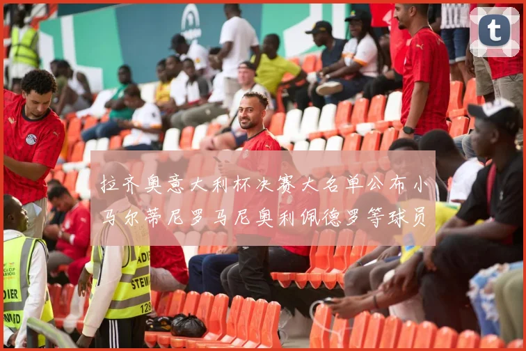 拉齐奥意大利杯决赛大名单公布小马尔蒂尼罗马尼奥利佩德罗等球员入选