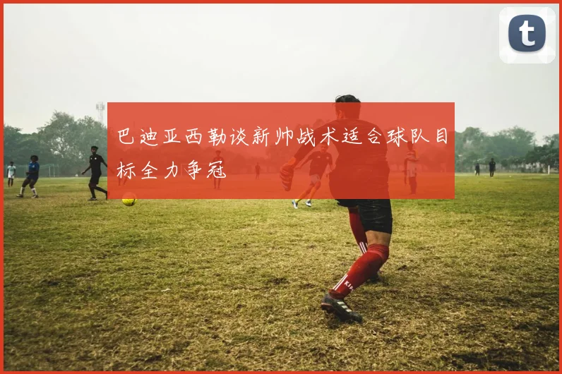 巴迪亚西勒谈新帅战术适合球队目标全力争冠