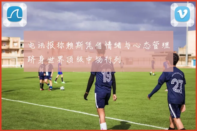 电讯报称赖斯凭借情绪与心态管理跻身世界顶级中场行列