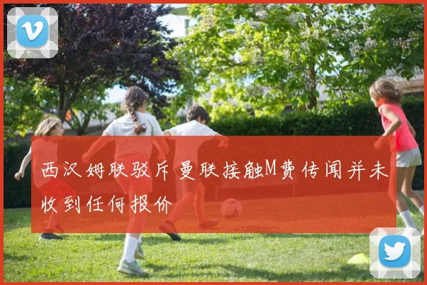 西汉姆联驳斥曼联接触M费传闻并未收到任何报价