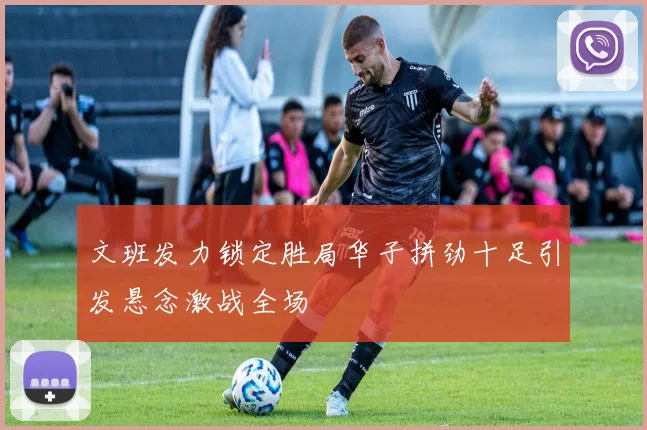 文班发力锁定胜局华子拼劲十足引发悬念激战全场