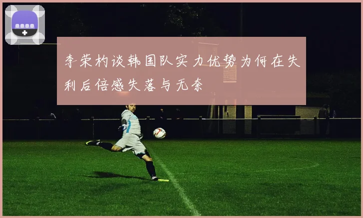 李荣杓谈韩国队实力优势为何在失利后倍感失落与无奈