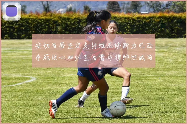 安切洛蒂坚定支持维尼修斯为巴西夺冠核心回归皇马需与穆帅坦诚沟通
