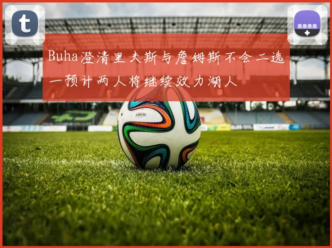Buha澄清里夫斯与詹姆斯不会二选一预计两人将继续效力湖人