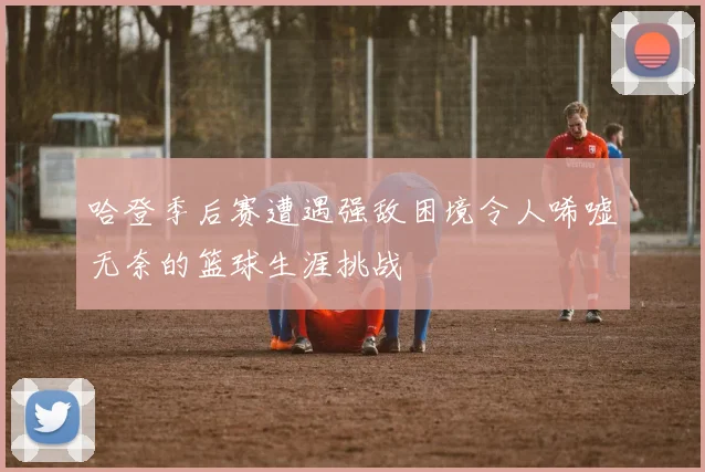 哈登季后赛遭遇强敌困境令人唏嘘无奈的篮球生涯挑战
