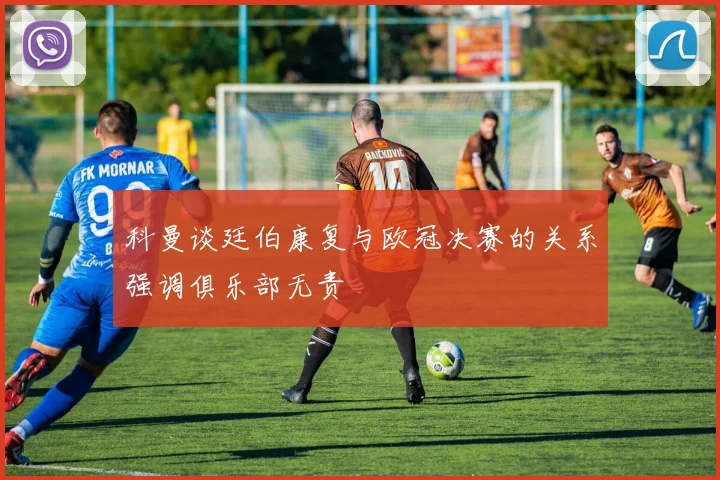 科曼谈廷伯康复与欧冠决赛的关系强调俱乐部无责