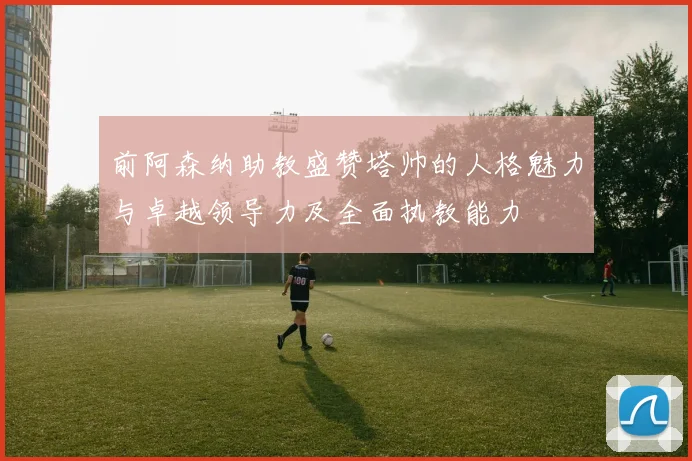 前阿森纳助教盛赞塔帅的人格魅力与卓越领导力及全面执教能力