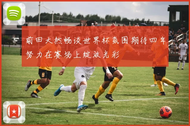 前田大然畅谈世界杯氛围期待四年努力在赛场上绽放光彩