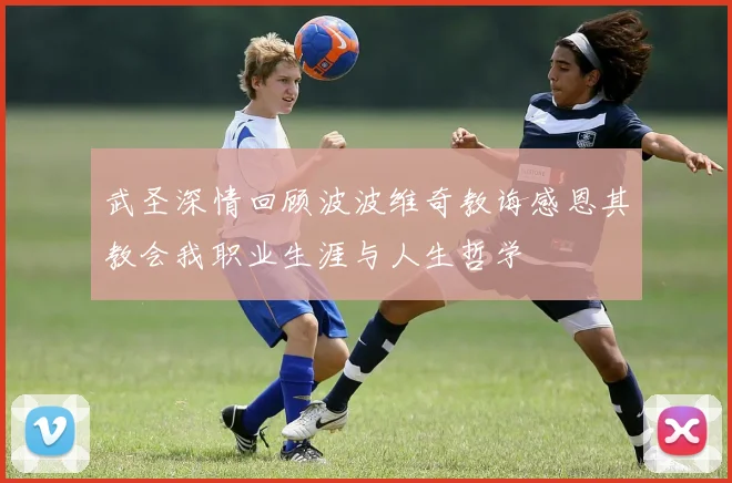 武圣深情回顾波波维奇教诲感恩其教会我职业生涯与人生哲学