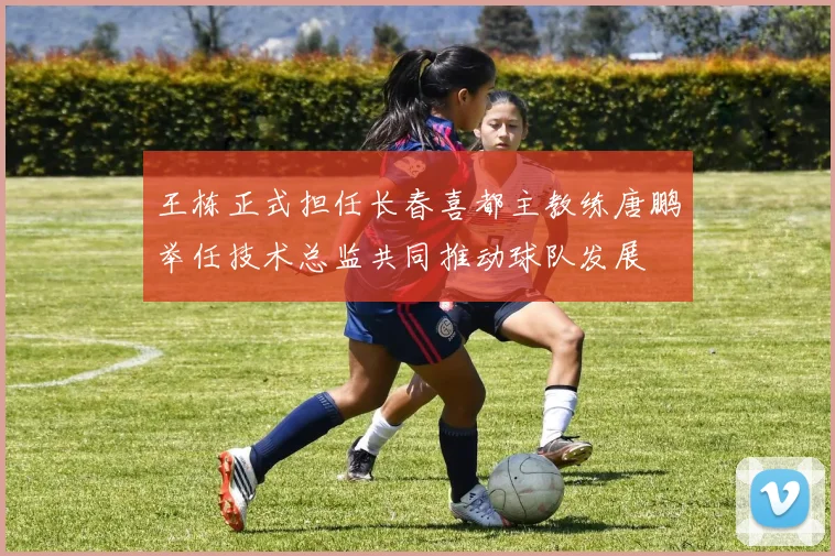 王栋正式担任长春喜都主教练唐鹏举任技术总监共同推动球队发展