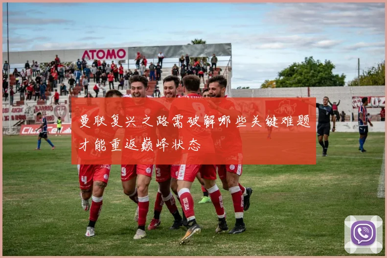 曼联复兴之路需破解哪些关键难题才能重返巅峰状态