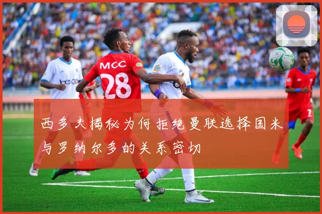 西多夫揭秘为何拒绝曼联选择国米与罗纳尔多的关系密切