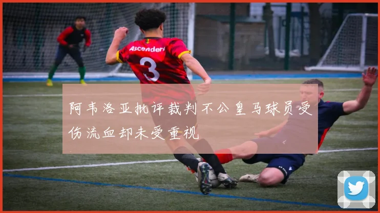 阿韦洛亚批评裁判不公皇马球员受伤流血却未受重视