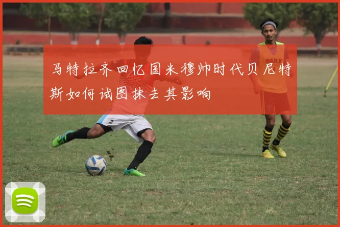 马特拉齐回忆国米穆帅时代贝尼特斯如何试图抹去其影响