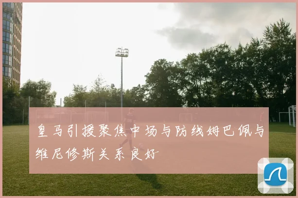 皇马引援聚焦中场与防线姆巴佩与维尼修斯关系良好