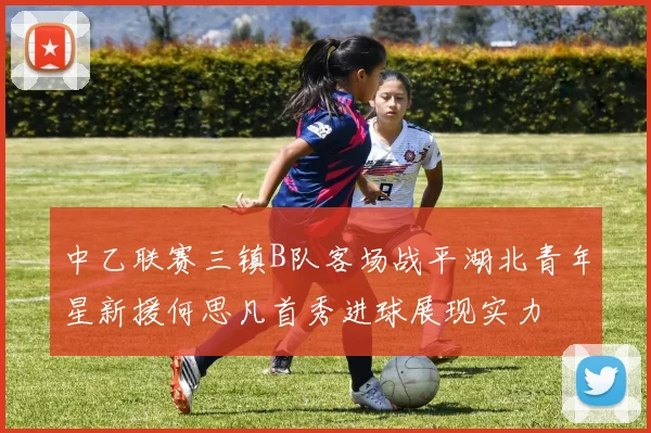 中乙联赛三镇B队客场战平湖北青年星新援何思凡首秀进球展现实力