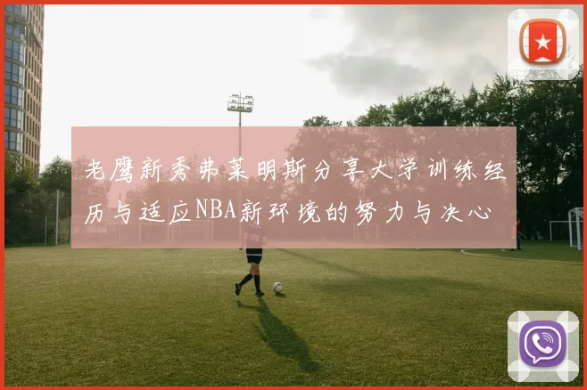 老鹰新秀弗莱明斯分享大学训练经历与适应NBA新环境的努力与决心