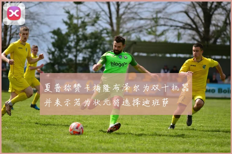 夏普称赞卡梅隆布泽尔为双十机器并表示若为状元将选择迪班萨