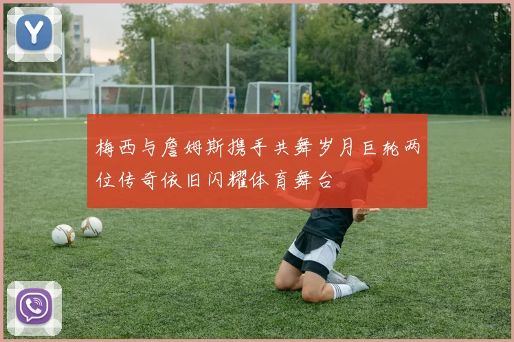梅西与詹姆斯携手共舞岁月巨轮两位传奇依旧闪耀体育舞台