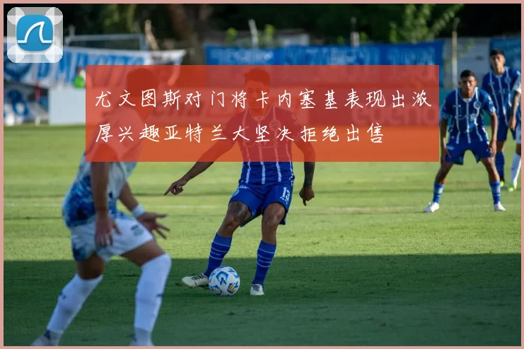 尤文图斯对门将卡内塞基表现出浓厚兴趣亚特兰大坚决拒绝出售