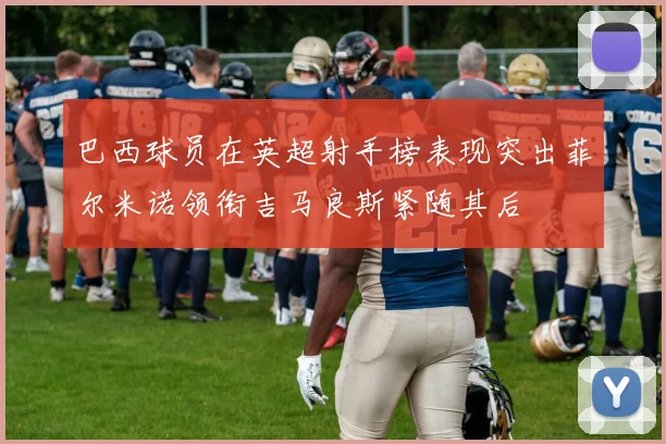 巴西球员在英超射手榜表现突出菲尔米诺领衔吉马良斯紧随其后