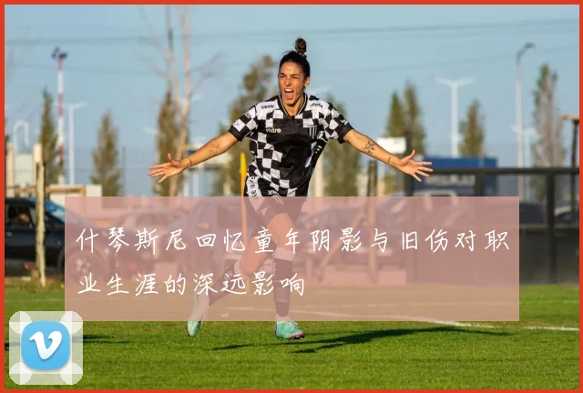 什琴斯尼回忆童年阴影与旧伤对职业生涯的深远影响