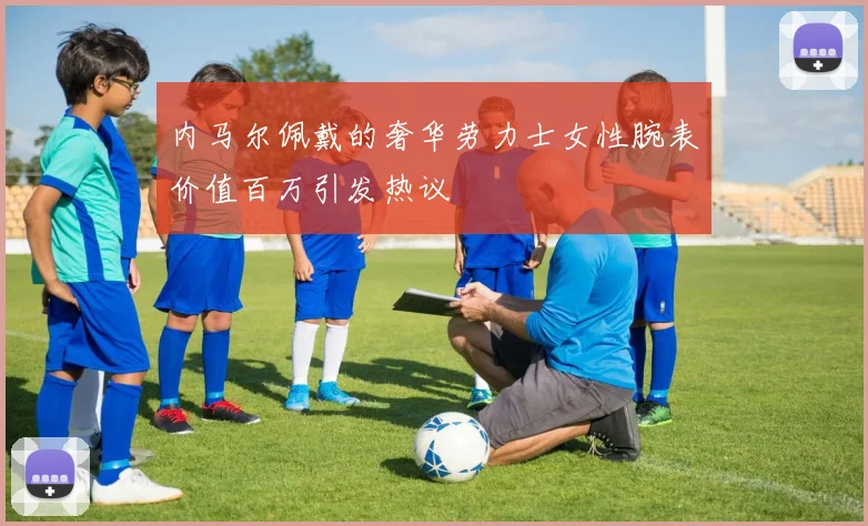 内马尔佩戴的奢华劳力士女性腕表价值百万引发热议