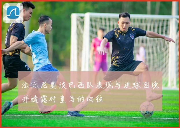 法比尼奥谈巴西队表现与进球困境并透露对皇马的向往