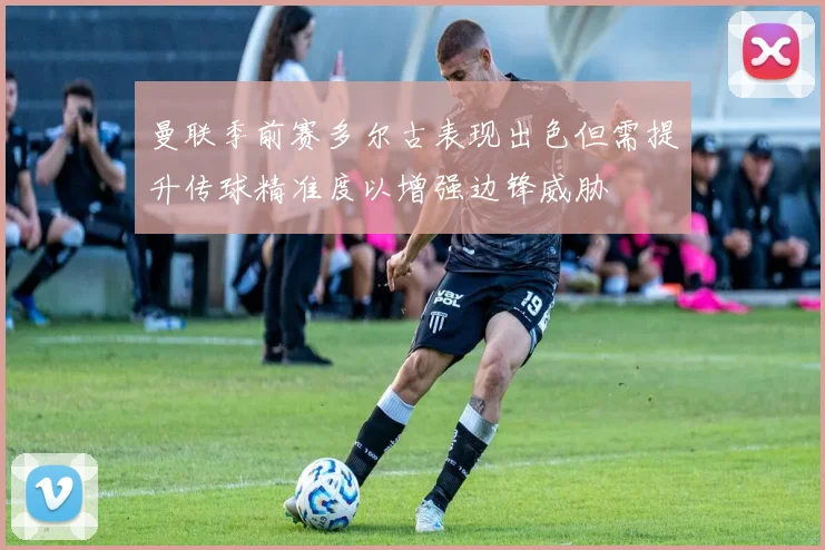 曼联季前赛多尔古表现出色但需提升传球精准度以增强边锋威胁