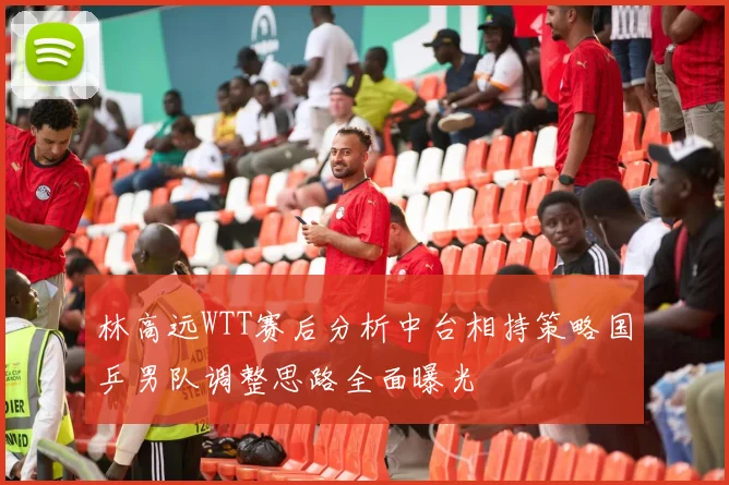 林高远WTT赛后分析中台相持策略国乒男队调整思路全面曝光