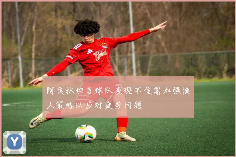 阿莫林坦言球队表现不佳需加强换人策略以应对疲劳问题
